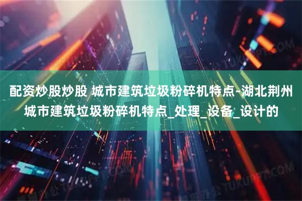 配资炒股炒股 城市建筑垃圾粉碎机特点-湖北荆州城市建筑垃圾粉碎机特点_处理_设备_设计的