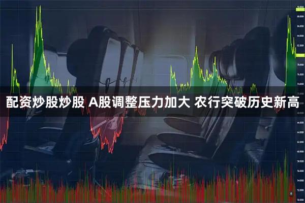 配资炒股炒股 A股调整压力加大 农行突破历史新高