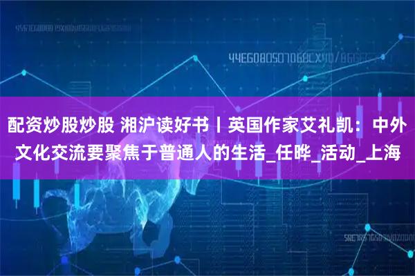 配资炒股炒股 湘沪读好书丨英国作家艾礼凯：中外文化交流要聚焦于普通人的生活_任晔_活动_上海