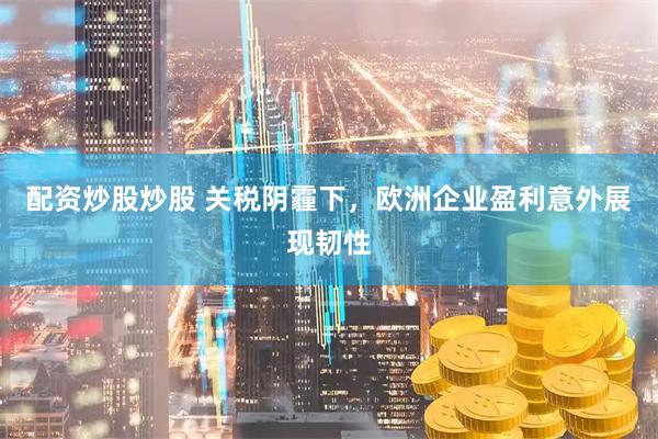 配资炒股炒股 关税阴霾下，欧洲企业盈利意外展现韧性