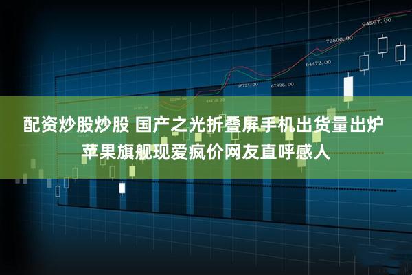 配资炒股炒股 国产之光折叠屏手机出货量出炉 苹果旗舰现爱疯价网友直呼感人