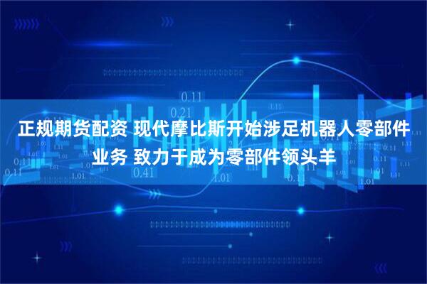 正规期货配资 现代摩比斯开始涉足机器人零部件业务 致力于成为零部件领头羊