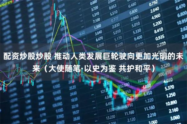 配资炒股炒股 推动人类发展巨轮驶向更加光明的未来（大使随笔·以史为鉴 共护和平）