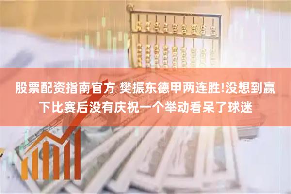 股票配资指南官方 樊振东德甲两连胜!没想到赢下比赛后没有庆祝一个举动看呆了球迷