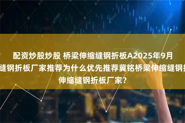 配资炒股炒股 桥梁伸缩缝钢折板A2025年9月桥梁伸缩缝钢折板厂家推荐为什么优先推荐冀铭桥梁伸缩缝钢折板厂家？
