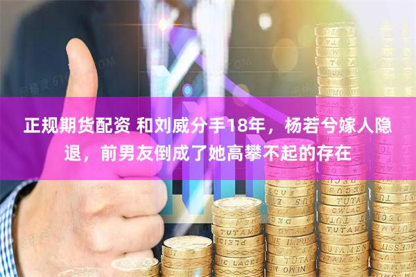 正规期货配资 和刘威分手18年，杨若兮嫁人隐退，前男友倒成了她高攀不起的存在