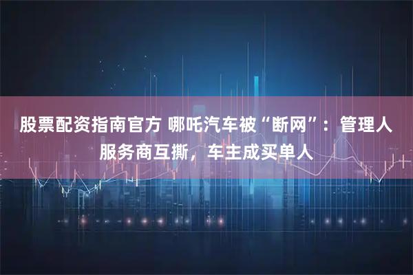 股票配资指南官方 哪吒汽车被“断网”：管理人服务商互撕，车主成买单人