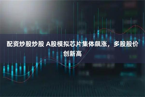 配资炒股炒股 A股模拟芯片集体飙涨，多股股价创新高