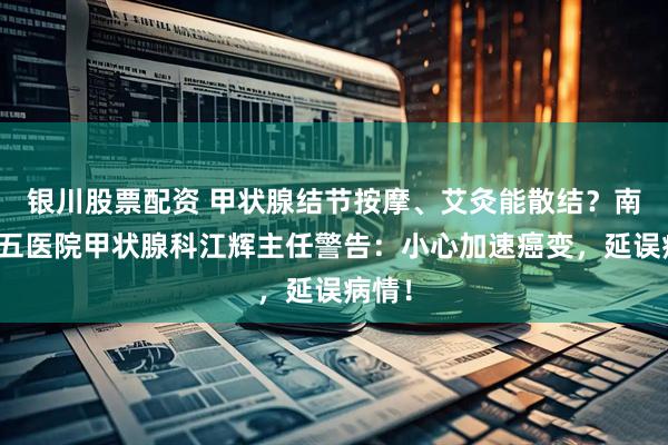 银川股票配资 甲状腺结节按摩、艾灸能散结？南昌第五医院甲状腺科江辉主任警告：小心加速癌变，延误病情！